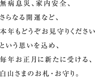 無病息災、家内安全、さらなる開運など、本年もどうぞお見守りください、という思いを込め、毎年お正月に新たに受ける、白山さまのお札・お守り。