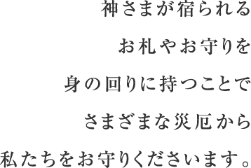 神さまが宿られるお札やお守りを身の回りに持つことで、さまざまな災厄から私たちをお守りくださいます。