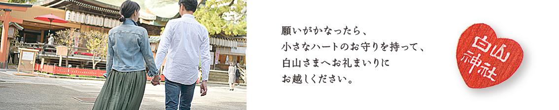 願いがかなったら、小さなハートのお守りを持って、白山さまへお礼まいりにお越しください。