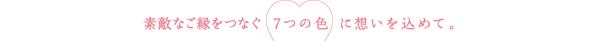 素敵なご縁をつなぐ 7つの色 に想いを込めて。