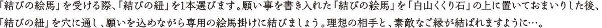 「結びの絵馬」を受ける際、「結びの紐」を1本選びます。願い事を書き入れた「結びの絵馬」を「白山くくり石」の上に置いておまいりした後、「結びの紐」を穴に通し、願いを込めながら専用の絵馬掛けに結びましょう。理想の相手と、素敵なご縁が結ばれますように…。